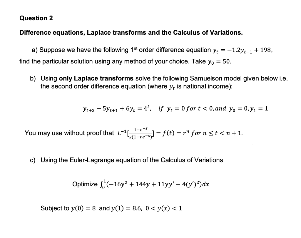 Question 2
Difference equations, Laplace transforms and the Calculus of Variations.
a) Suppose we have the following 1st order difference equation yt = −1.2yt-1 + 198,
find the particular solution using any method of your choice. Take yo = 50.
b) Using only Laplace transforms solve the following Samuelson model given below i.e.
the second order difference equation (where yt is national income):
Yt+2 - 5yt+1 + 6y₁ = 4t, if y₁ = 0 for t < 0, and yo = 0, y₁ = 1
1-e-s
You may use without proof that L¹[(1-re-sj] = f(t) = r² for n ≤t<n+1.
c) Using the Euler-Lagrange equation of the Calculus of Variations
Optimize (-16y² + 144y + 11yy' − 4(y')²)dx
Subject to y(0) = 8 and y(1) = 8.6, 0 < y(x) < 1