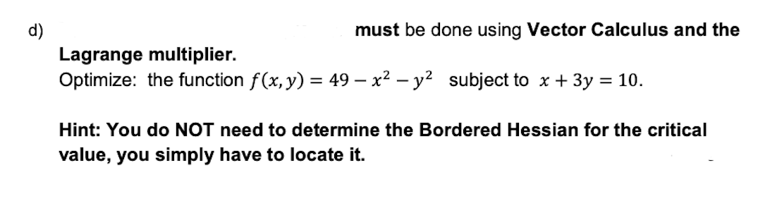 d)
must be done using Vector Calculus and the
Lagrange multiplier.
Optimize: the function f(x, y) = 49 - x² - y² subject to x + 3y = 10.
Hint: You do NOT need to determine the Bordered Hessian for the critical
value, you simply have to locate it.
