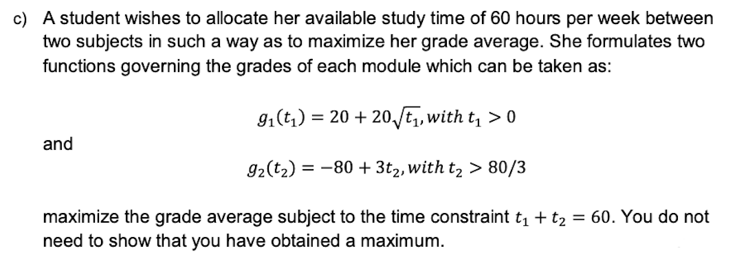 c) A student wishes to allocate her available study time of 60 hours per week between
two subjects in such a way as to maximize her grade average. She formulates two
functions governing the grades of each module which can be taken as:
9₁ (t₁) = 20 + 20√₁, with t₁ > 0
and
9₂ (t₂) = -80 + 3t2, with t₂ > 80/3
maximize the grade average subject to the time constraint t₁ + t₂ = 60. You do not
need to show that you have obtained a maximum.