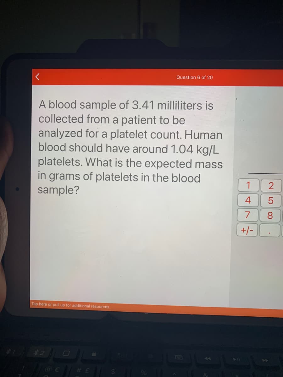 Question 6 of 20
A blood sample of 3.41 milliliters is
collected from a patient to be
analyzed for a platelet count. Human
blood should have around 1.04 kg/L
platelets. What is the expected mass
in grams of platelets in the blood
sample?
1
7
8
+/-
Tap here or pull up for additional resources
4.
