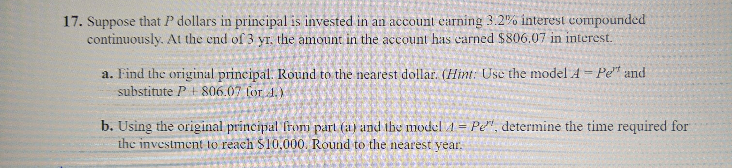 17. Suppose that P dollars in principal is invested in an account earning 3.2% interest compounded
continuously. At the end of 3 yr, the amount in the account has earned $806.07 in interest.
a. Find the original principal. Round to the nearest dollar. (Hint: Use the model A = Pe" and
substitute P + 806.07 for A.)
b. Using the original principal from part (a) and the model A = Pe", determine the time required for
the investment to reach $10,000. Round to the nearest year.
