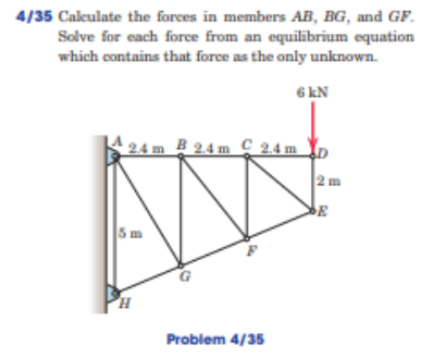 4/35 Cakulate the forces in members AB, BG, and GF.
Solve for each force from an equilibrium equation
which contains that force as the only unknown.
6 kN
2.4 m B 2,4 m C 2.4 m Y,
2 m
5m
Problem 4/35
