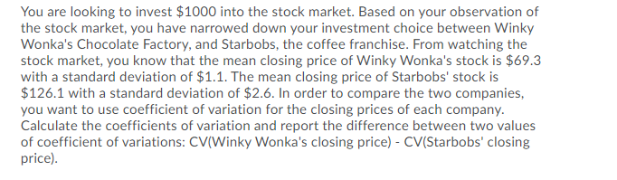 You are looking to invest $1000 into the stock market. Based on your observation of
the stock market, you have narrowed down your investment choice between Winky
Wonka's Chocolate Factory, and Starbobs, the coffee franchise. From watching the
stock market, you know that the mean closing price of Winky Wonka's stock is $69.3
with a standard deviation of $1.1. The mean closing price of Starbobs' stock is
$126.1 with a standard deviation of $2.6. In order to compare the two companies,
you want to use coefficient of variation for the closing prices of each company.
Calculate the coefficients of variation and report the difference between two values
of coefficient of variations: CV(Winky Wonka's closing price) - CV(Starbobs' closing
price).
