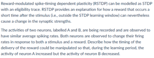 Reward-modulated spike-timing dependent plasticity (RSTDP) can be modelled as STDP
with an eligibility trace. RSTDP provides an explanation for how a reward that occurs a
short time after the stimulus (i.e., outside the STDP learning window) can nevertheless
cause a change in the synaptic strengths.
The activities of two neurons, labelled A and B, are being recorded and are observed to
have similar average spiking rates. Both neurons are observed to change their firing
rates in response to both a stimulus and a reward. Describe how the timing of the
delivery of the reward could be manipulated so that, during the learning period, the
activity of neuron A increased but the activity of neuron B decreased.
