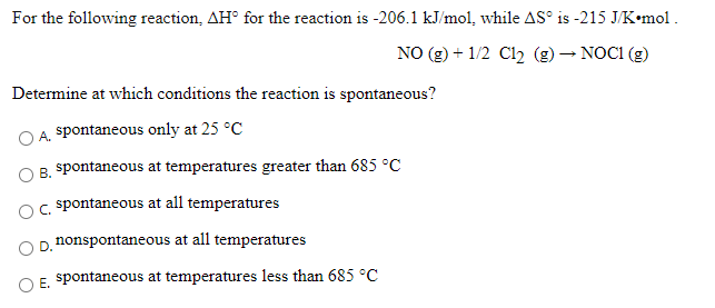 For the following reaction, AH° for the reaction is -206.1 kJ/mol, while AS° is -215 J/K•mol .
NO (g) + 1/2 Cl2 (g) – NOC1 (g)
Determine at which conditions the reaction is spontaneous?
A. spontaneous only at 25 °C
B. spontaneous at temperatures greater than 685 °C
OC spontaneous at all temperatures
D. nonspontaneous at all temperatures
O E. spontaneous at temperatures less than 685 °C
