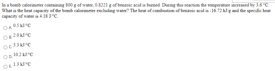 In a bomb calorimeter containing 800 g of water, 0.8221 g of benzoic acid is burned. During this reaction the temperature increased by 3.6 °C.
What is the heat capacity of the bomb calorimeter excluding water? The heat of combustion of benzoic acid is -16.72 kJ/g and the specific heat
capacity of water is 4.18 J/°C.
OA. 0.5 kJ/°C
2.0 kJ/°C
OB.
O. 3.3 kJ/°C
O D. 10.2 kJ/°C
O E. 1.3 kJ/°C
Е.
