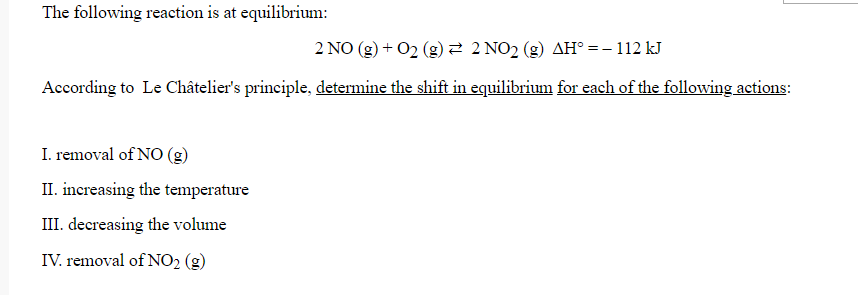 The following reaction is at equilibrium:
2 NO (g) + 02 (g)2 2 NO2 (g) AH° = – 112 kJ
According to Le Châtelier's principle, determine the shift in equilibrium for each of the following actions:
I. removal of NO (g)
II. increasing the temperature
III. decreasing the volume
IV. removal of NO2 (g)
