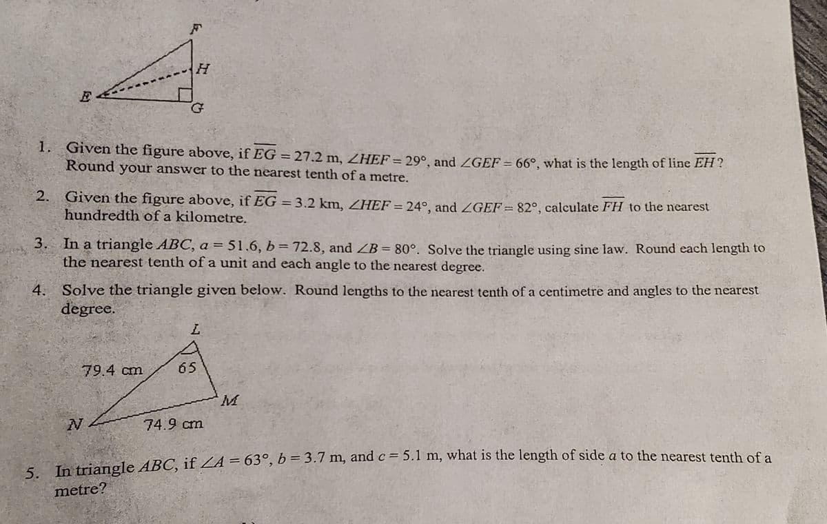 E
1. Given the figure above, if EG = 27.2 m, ZHEF= 29°, and /GEF = 66°, what is the length of line EH?
Round your answer to the nearest tenth of a metre.
2. Given the figure above, if EG = 3.2 km, ZHEF = 24°, and ZGEF=82°, calculate FH to the nearest
hundredth of a kilometre.
4.
H
3. In a triangle ABC, a = 51.6, b = 72.8, and ZB= 80°. Solve the triangle using sine law. Round each length to
the nearest tenth of a unit and each angle to the nearest degree.
Solve the triangle given below. Round lengths to the nearest tenth of a centimetre and angles to the nearest
degree.
79.4 cm
N
L
65
74.9 cm
M
5. In triangle ABC, if ZA = 63°, b = 3.7 m, and c = 5.1 m, what is the length of side a to the nearest tenth of a
metre?