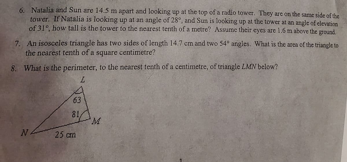 6. Natalia and Sun are 14.5 m apart and looking up at the top of a radio tower. They are on the same side of the
tower. If Natalia is looking up at an angle of 28°, and Sun is looking up at the tower at an angle of elevation
of 31°, how tall is the tower to the nearest tenth of a metre? Assume their eyes are 1.6 m above the ground.
7. An isosceles triangle has two sides of length 14.7 cm and two 54° angles. What is the area of the triangle to
the nearest tenth of a square centimetre?
8. What is the perimeter, to the nearest tenth of a centimetre, of triangle LMN below?
L
NA
63
81
25 cm
M