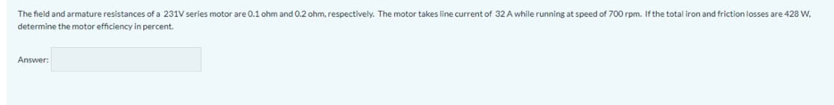 The field and armature resistances of a 231V series motor are 0.1 ohm and 0.2 ohm, respectively. The motor takes line current of 32 A while running at speed of 700 rpm. If the total iron and friction losses are 428 W,
determine the motor efficiency in percent.
Answer:
