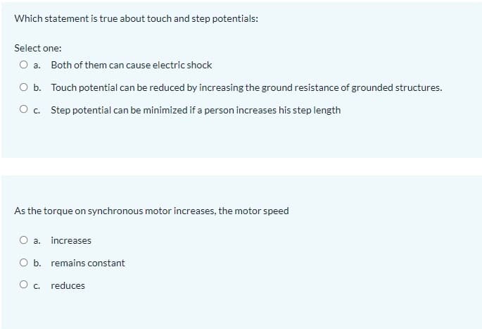 Which statement is true about touch and step potentials:
Select one:
O a. Both of them can cause electric shock
O b. Touch potential can be reduced by increasing the ground resistance of grounded structures.
O c. Step potential can be minimized if a person increases his step length
As the torque on synchronous motor increases, the motor speed
O a. increases
O b. remains constant
O c. reduces

