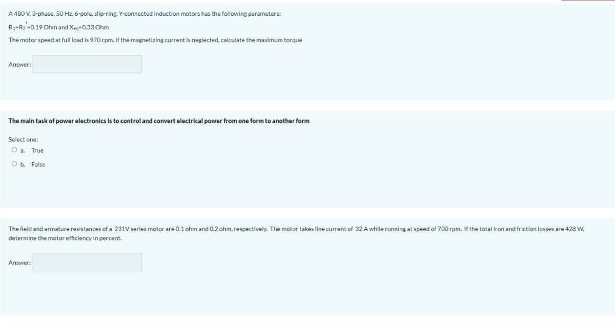 A 480 V, 3-phase, 50 Hz, 6-pole, slip-ring, Y-connected induction motors has the following parameters:
R3-R2-0.19 Ohm and Xeg-0.33 Ohm
The motor speed at full load is 970 rpm. If the magnetizing current is neglected, calculate the maximum torque
Answer:
The main task of power electronics is to control and convert electrical power from one form to another form
Select one:
Oa.
True
O b. False
The field and armature resistances of a 231V series motor are 0.1 ohm and 0.2 ohm, respectively. The motor takes line current of 32 A while running at speed of 700 rpm. If the total iron and friction losses are 428 W,
determine the motor efficiency in percent.
Answer:
