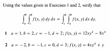 Using the values given in Exercises 1 and 2, verify that
S(x, y) dy dx = | | f(x, y) dx dy.
1 a = 1, b = 2, c = -1, d = 2; f(x, y) = 12xy? – 8x³
2 a = -2, b = – 1, c = 0, d = 3; f(x, y) = 4xy + y
