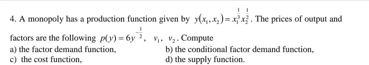 1 1
4. A monopoly has a production function given by y(x,x, )= x}x}. The prices of output and
1
factors are the following p(y) = 6y ², v,, v2. Compute
a) the factor demand function,
c) the cost function,
b) the conditional factor demand function,
d) the supply function.
