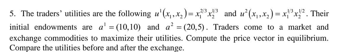 and u (x,x2) = x'*x}² . Their
5. The traders' utilities are the following u'(x, x2 ) = x*x
2/31/3
1/2
initial endowments are a' = (10,10) and a? = (20,5). Traders come to a market and
||
exchange commodities to maximize their utilities. Compute the price vector in equilibrium.
Compare the utilities before and after the exchange.
