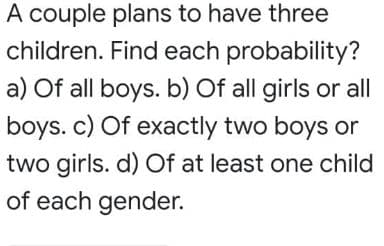 A couple plans to have three
children. Find each probability?
a) Of all boys. b) Of all girls or all
boys. c) Of exactly two boys or
two girls. d) Of at least one child
of each gender.
