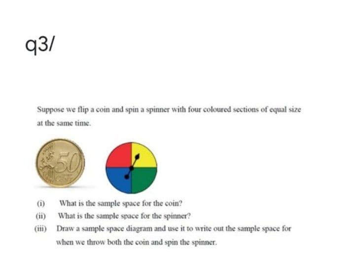 q3/
Suppose we flip a coin and spin a spinner with four coloured sections of equal size
at the same time.
50
(i)
What is the sample space for the coin?
(ii) What is the sample space for the spinner?
(iii) Draw a sample space diagram and use it to write out the sample space for
when we throw both the coin and spin the spinner.
