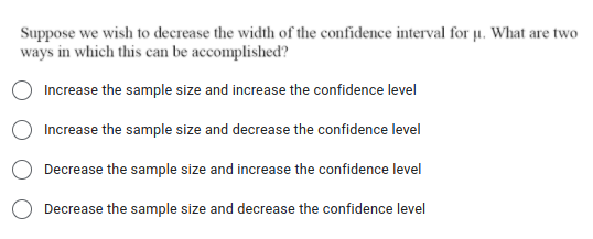 Suppose we wish to decrease the width of the confidence interval for µ. What are two
ways in which this can be accomplished?
Increase the sample size and increase the confidence level
Increase the sample size and decrease the confidence level
Decrease the sample size and increase the confidence level
Decrease the sample size and decrease the confidence level
