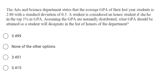 The Arts and Science department states that the average GPA of their last year students is
2.80 with a standard deviation of 0.3. A student is considered an honor student if she/he
in the top 1% in GPA. Assuming the GPA are normally distributed, what GPA should be
attained so a student will designate in the list of honors of the department?
3.499
None of the other options
3.451
O 3.415
