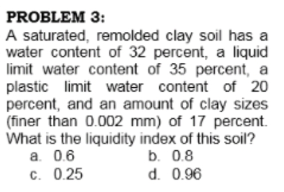 PROBLEM 3:
A saturated, remolded clay soil has a
water content of 32 percent, a liquid
limit water content of 35 percent, a
plastic limit water content of 20
percent, and an amount of clay sizes
(finer than 0.002 mm) of 17 percent.
What is the liquidity index of this soil?
a. 0.6
C. 0.25
b. 0.8
d. 0.96
