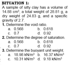 SITUATION 1:
A sample of silty clay has a volume of
14.88 cm3, a total weight of 28.81 g, a
dry weight of 24.83 g, and a specific
gravity of 2.7.
1. Determine the void ratio.
a. 0.568
c. 0.7
2. Determine the degree of saturation.
a. 0.568
c. 0.7
3. Determine the buoyant unit weight.
a. 18.98 kN/m3 b. 16.37 kN/m?
c. 10.31 kN/m³ d. 9.18 kN/m3
b. 0.618
d. 0.92
b. 0.618
d. 0.92
