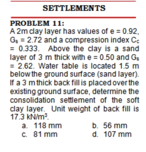SETTLEMENTS
PROBLEM 11:
A 2m clay layer has values of e = 0.92,
Gs = 2.72 and a compression index Cc
= 0.333. Above the clay is a sand
layer of 3 m thick with e = 0.50 and Gs
= 2.62. Water table is located 1.5 m
below the ground surface (sand layer).
If a 3 m thick back fill is placed over the
existing ground surface, determine the
consolidation settlement of the soft
clay layer. Unit weight of back fill is
17.3 kN/m?.
a. 118 mm
C. 81 mm
b. 56 mm
d. 107 mm
