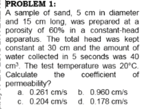 PROBLEM 1:
A sample of sand, 5 cm in diameter
and 15 cm long, was prepared at a
porosity of 60% in a constant-head
apparatus. The total head was kept
constant at 30 cm and the amount of
water collected in 5 seconds was 40
cm?. The test temperature was 20°C.
the
Calculate
coefficient
of
permeability?
a. 0.261 cm/s b. 0.960 cm/s
c. 0.204 cm/s d. 0.178 cm/s

