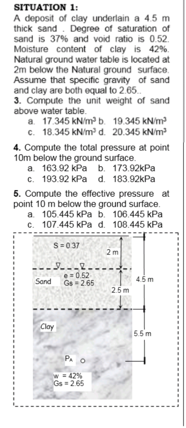 SITUATION 1:
A deposit of clay underlain a 4.5 m
thick sand . Degree of saturation of
sand is 37% and void ratio is 0.52.
Moisture content of clay is 42%.
Natural ground water table is located at
2m below the Natural ground surface.
Assume that specific gravity of sand
and clay are both equal to 2.65.
3. Compute the unit weight of sand
above water table.
a. 17.345 kN/m³ b. 19.345 kN/m³
c. 18.345 kN/m³ d. 20.345 kN/m3
4. Compute the total pressure at point
10m below the ground surface.
a. 163.92 kPa b. 173.92kPa
c. 193.92 kPa d. 183.92kPa
5. Compute the effective pressure at
point 10 m below the ground surface.
a. 105.445 kPa b. 106.445 kPa
c. 107.445 kPa d. 108.445 kPa
S= 0.37
2 m
e = 0.52
Gs = 2.65
Sand
4.5 m
2.5 m
Clay
5.5 m
PA O
= 42%
Gs = 2.65
