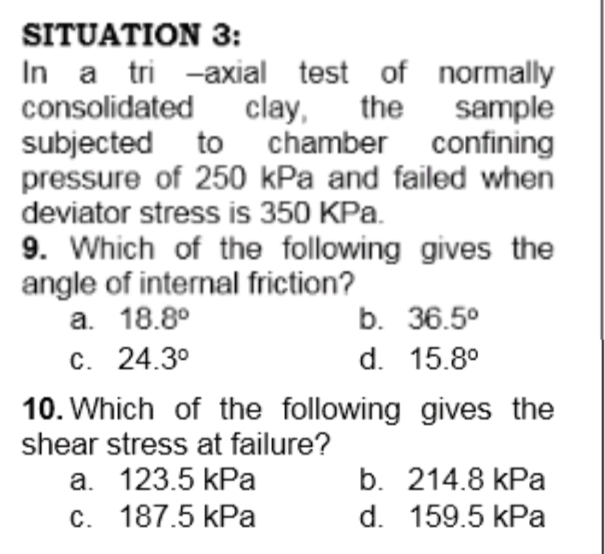 SITUATION 3:
In a tri -axial test of normally
consolidated clay,
subjected to chamber confining
pressure of 250 kPa and failed when
the
sample
deviator stress is 350 KPa.
9. Which of the following gives the
angle of internal friction?
a. 18.8°
b. 36.5°
c. 24.3°
d. 15.8°
10. Which of the following gives the
shear stress at failure?
a. 123.5 kPa
b. 214.8 kPa
c. 187.5 kPa
d. 159.5 kPa
