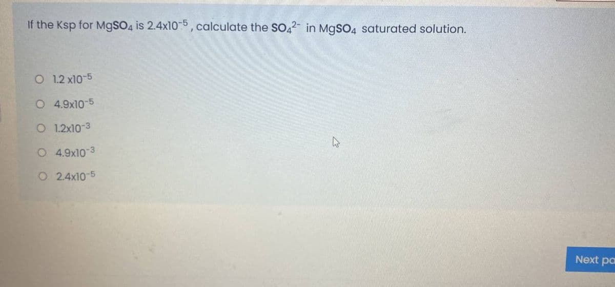 If the Ksp for M9SO4 is 2.4x10-5, calculate the SO,2 in MgSO4 saturated solution.
O 1.2 x10-5
O 4.9x10-5
O 1.2x10-3
O 4.9x10
O 2.4x10-5
Next pa
