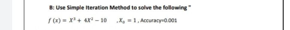 B: Use Simple Iteration Method to solve the following"
f(x)= X³ + 4X² - 10
.Xo = 1, Accuracy=0.001