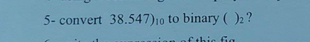 5- convert 38.547) 10 to binary (2?
this fig