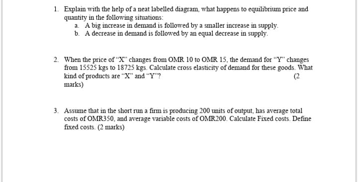 1. Explain with the help of a neat labelled diagram, what happens to equilibrium price and
quantity in the following situations:
a. A big increase in demand is followed by a smaller increase in supply.
b. A decrease in demand is followed by an equal decrease in supply.
2. When the price of "X" changes from OMR 10 to OMR 15, the demand for "Y changes
from 15525 kgs to 18725 kgs. Calculate cross elasticity of demand for these goods. What
kind of products are “X" and "Y"?
marks)
(2
3. Assume that in the short run a firm is producing 200 units of output, has average total
costs of OMR350, and average variable costs of OMR200. Calculate Fixed costs. Define
fixed costs. (2 marks)
