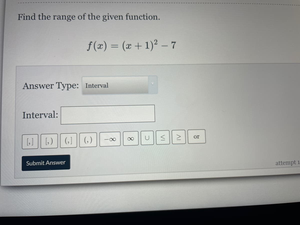 Find the range of the given function.
f(x) = (x + 1)² –7
%3D
Answer Type: Interval
Interval:
1] [,) || (,]
(,)
or
-00
Submit Answer
attempt 1
VI
8.
