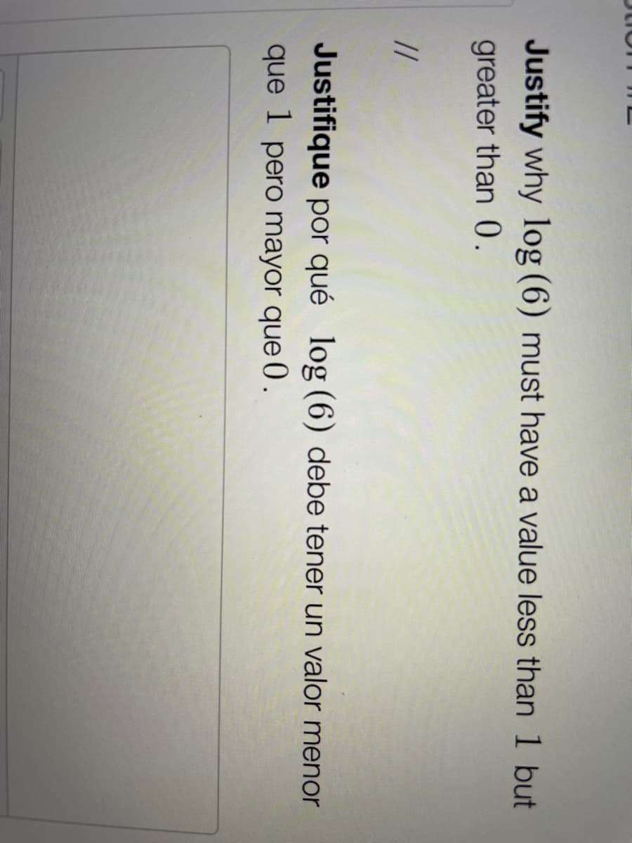 Justify why log (6) must have a value less than 1 but
greater than 0.
//
Justifique por qué log (6) debe tener un valor menor
que 1 pero mayor que 0.
