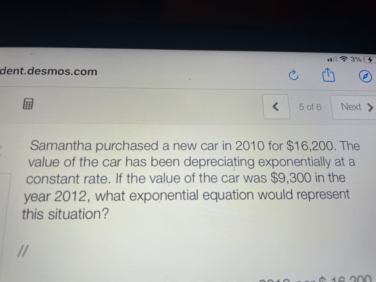 * 3% 4
%3D
dent.desmos.com
国
Next >
5 of 6
Samantha purchased a new car in 2010 for $16,200. The
value of the car has been depreciating exponentially at a
constant rate. If the value of the car was $9,300 in the
year 2012, what exponential equation would represent
this situation?
//
00
