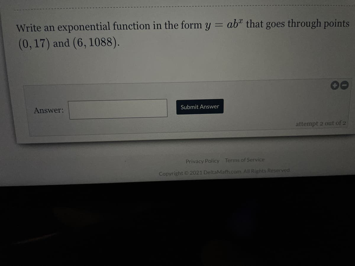 Write an exponential function in the form y = ab“ that goes through points
%3D
(0,17) and (6, 1088).
Answer:
Submit Answer
attempt 2 out of 2
Privacy Policy Terms of Service
Copyright © 2021 DeltaMath.com. All Rights Reserved.
