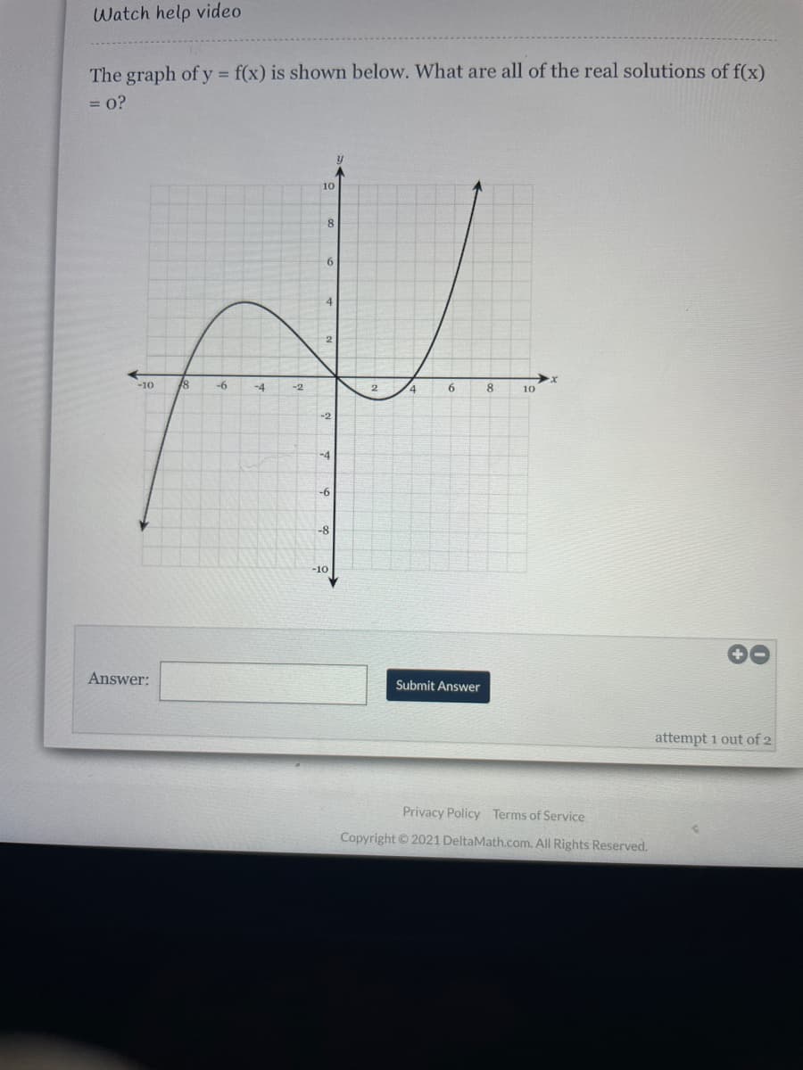 Watch help video
The graph of y f(x) is shown below. What are all of the real solutions of f(x)
%3D
= 0?
10
8
6
4
-10
-6
-4
-2
6.
8.
10
-2
-4
-6
-8
-10
Answer:
Submit Answer
attempt 1 out of 2
Privacy Policy Terms of Service
Copyright2021 DeltaMath.com. All Rights Reserved.
