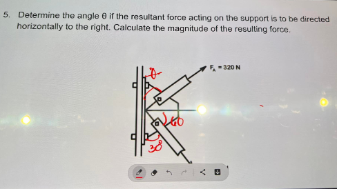 5. Determine the angle 0 if the resultant force acting on the support is to be directed
horizontally to the right. Calculate the magnitude of the resulting force.
38
F = 320 N