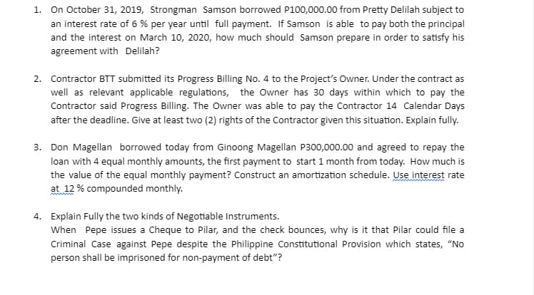 1. On October 31, 2019, Strongman Samson borrowed P100,000.00 from Pretty Delilah subject to
an interest rate of 6% per year until full payment. If Samson is able to pay both the principal
and the interest on March 10, 2020, how much should Samson prepare in order to satisfy his
agreement with Delilah?
2. Contractor BTT submitted its Progress Billing No. 4 to the Project's Owner. Under the contract as
well as relevant applicable regulations, the Owner has 30 days within which to pay the
Contractor said Progress Billing. The Owner was able to pay the Contractor 14 Calendar Days
after the deadline. Give at least two (2) rights of the Contractor given this situation. Explain fully.
3. Don Magellan borrowed today from Ginoong Magellan P300,000.00 and agreed to repay the
loan with 4 equal monthly amounts, the first payment to start 1 month from today. How much is
the value of the equal monthly payment? Construct an amortization schedule. Use interest rate
at 12 % compounded monthly.
4. Explain Fully the two kinds of Negotiable Instruments.
When Pepe issues a Cheque to Pilar, and the check bounces, why is it that Pilar could file a
Criminal Case against Pepe despite the Philippine Constitutional Provision which states, "No
person shall be imprisoned for non-payment of debt"?