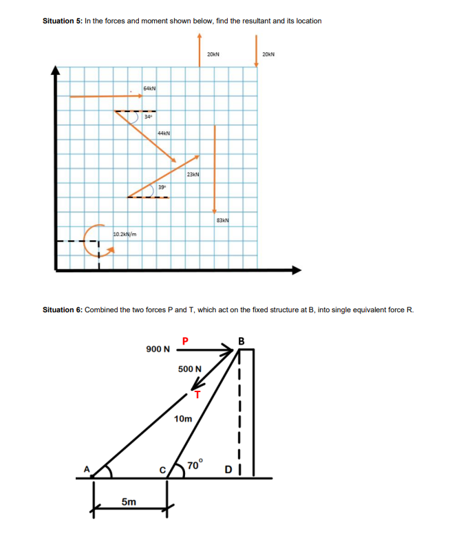 Situation 5: In the forces and moment shown below, find the resultant and its location
10.2kN/m
64KN
5m
34
44KN
39⁰
23KN
900 N
Situation 6: Combined the two forces P and T, which act on the fixed structure at B, into single equivalent force R.
500 N
10m
20KN
70°
83KN
B
20KN
DI