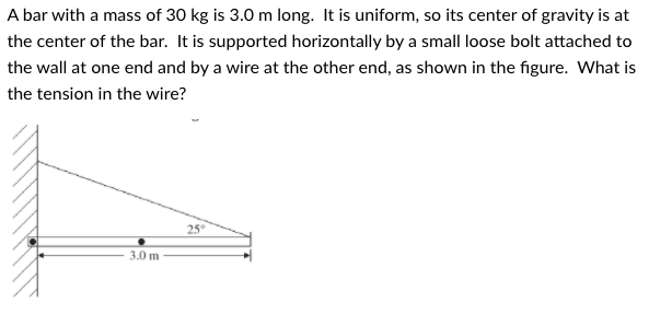A bar with a mass of 30 kg is 3.0 m long. It is uniform, so its center of gravity is at
the center of the bar. It is supported horizontally by a small loose bolt attached to
the wall at one end and by a wire at the other end, as shown in the figure. What is
the tension in the wire?
25°
3.0 m
