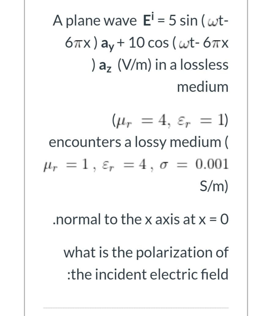 A plane wave E' = 5 sin (wt-
6лх) ау + 10 сos (wt-6тx
)az (V/m) in a lossless
ay + 10 cos ( wt- 67x
medium
(pey = 4, ɛ, = 1)
%3D
encounters a lossy medium (
Hp = 1, ɛ, = 4 , o = 0.001
S/m)
.normal to the x axis at x = 0
what is the polarization of
:the incident electric field
