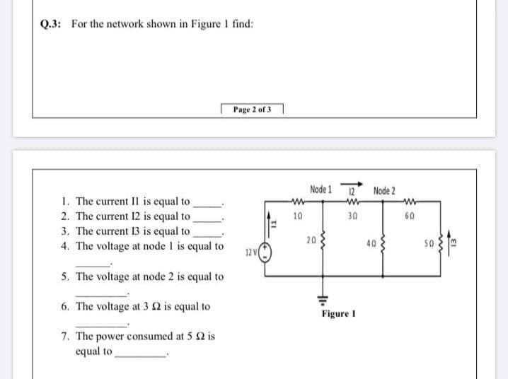 Q.3: For the network shown in Figure I find:
Page 2 of 3
Node 1
12
Node 2
1. The current II is equal to
2. The current 12 is equal to
3. The current 13 is equal to
10
30
60
4. The voltage at node 1 is equal to
20
40
50
12 V
5. The voltage at node 2 is equal to
6. The voltage at 3 2 is equal to
Figure I
7. The power consumed at 5 2 is
equal to
