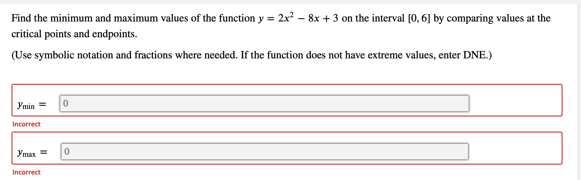 Find the minimum and maximum values of the function y = 2x² – 8x + 3 on the interval [0, 6] by comparing values at the
critical points and endpoints.
(Use symbolic notation and fractions where needed. If the function does not have extreme values, enter DNE.)
