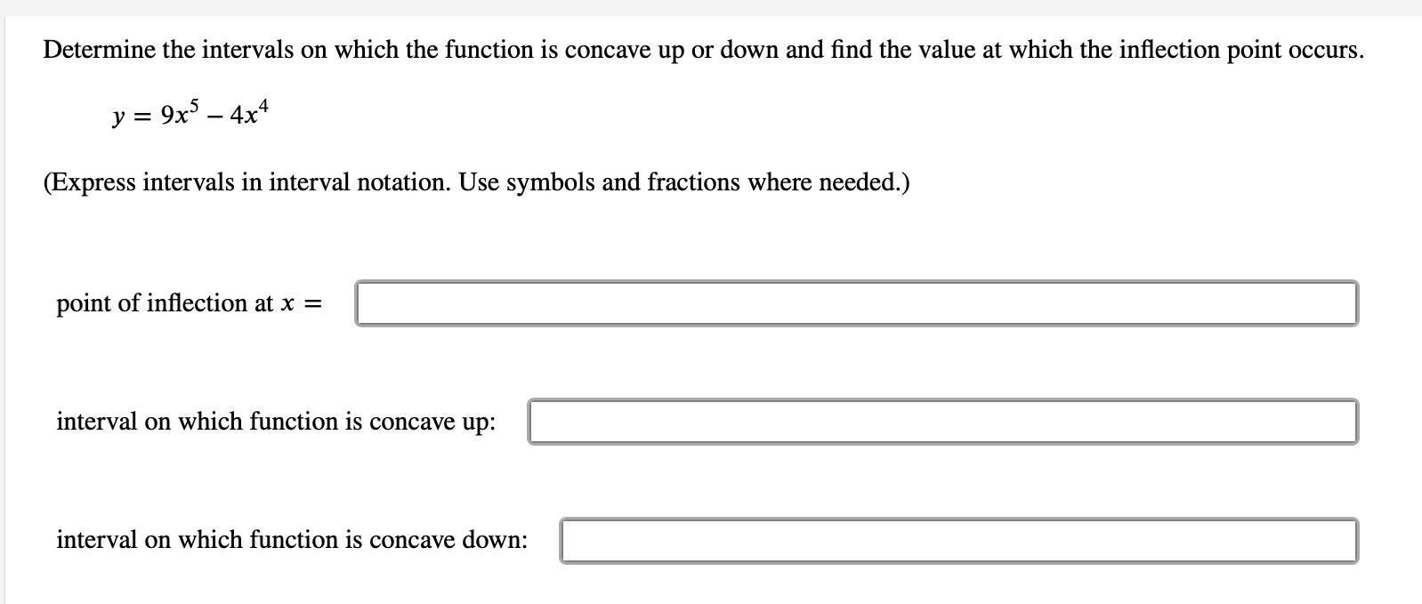 Determine the intervals on which the function is concave up or down and find the value at which the inflection point occurs.
y = 9x – 4x4
(Express intervals in interval notation. Use symbols and fractions where needed.)
point of inflection at x =
interval on which function is concave up:
interval on which function is concave down:
