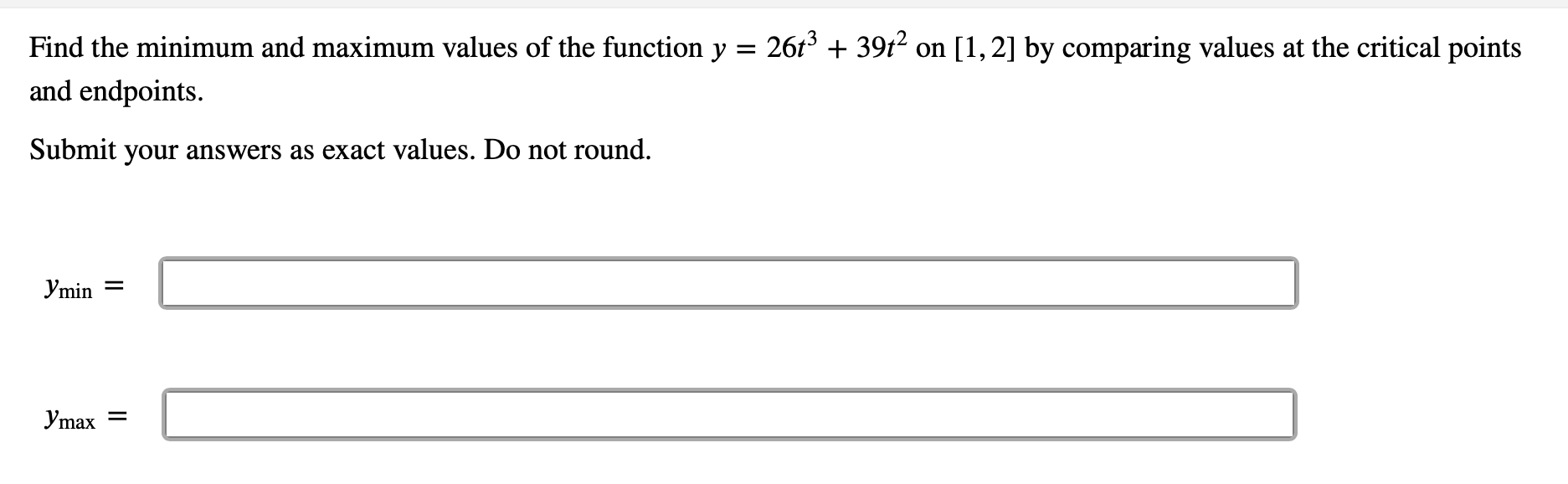 Find the minimum and maximum values of the function y = 2613 + 39t2 on [1,2] by comparing values at the critical points
and endpoints.
Submit your answers as exact values. Do not round.
Ymin =
Ymax =
