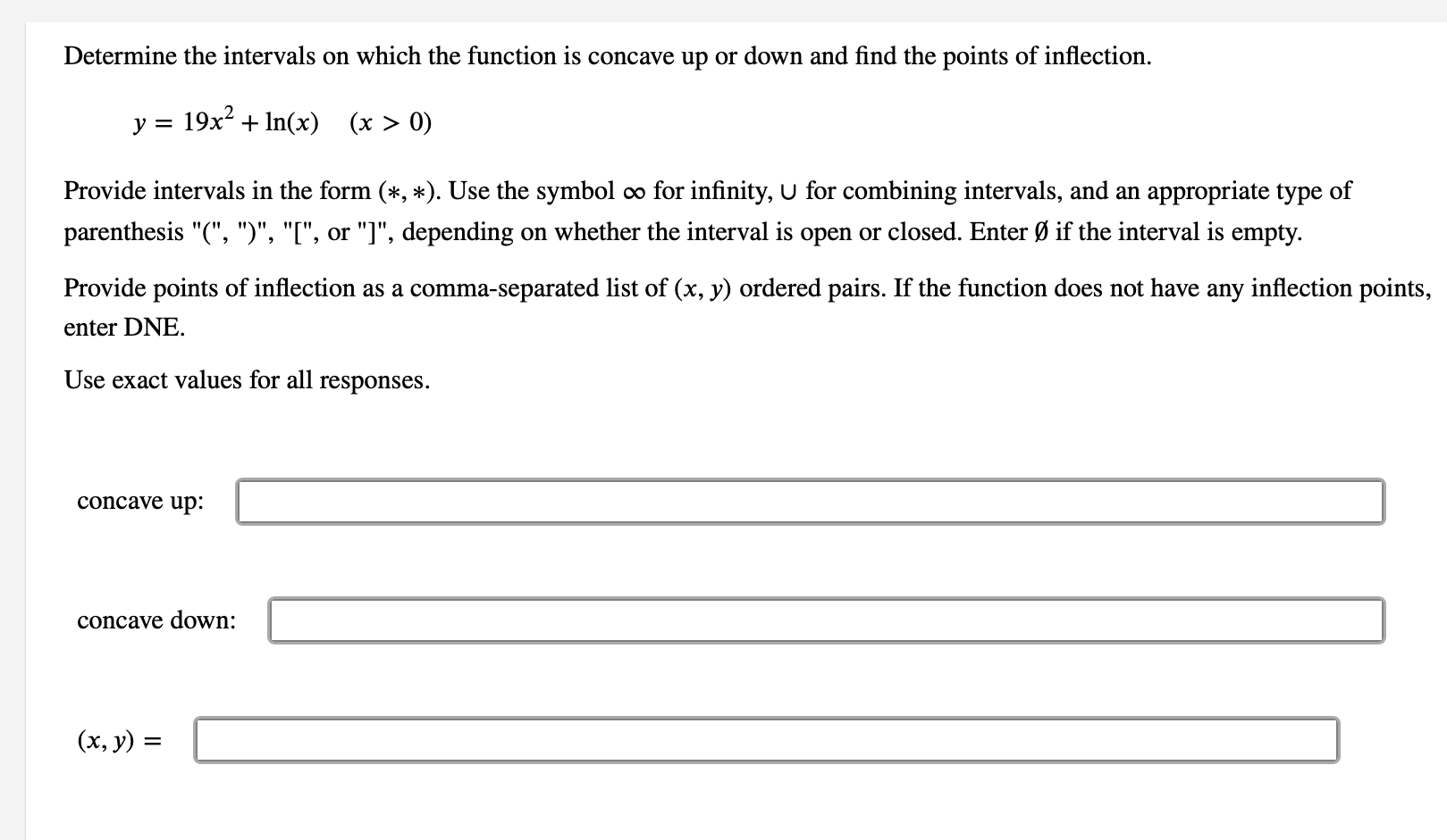 Determine the intervals on which the function is concave up or down and find the points of inflection.
y = 19x + In(x) (x > 0)
Provide intervals in the form (*, *). Use the symbol o for infinity, U for combining intervals, and an appropriate type of
parenthesis "(", ")", "[", or "]", depending on whether the interval is open or closed. Enter Ø if the interval is empty.
Provide points of inflection as a comma-separated list of (x, y) ordered pairs. If the function does not have any inflection points,
enter DNE.
Use exact values for all responses.
