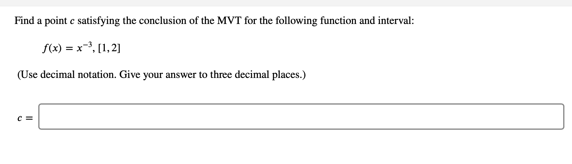 Find a point c satisfying the conclusion of the MVT for the following function and interval:
f(x) = x-3, [1,2]
(Use decimal notation. Give your answer to three decimal places.)
c =

