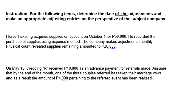 Instruction: For the following items, determine the date of the adjustments and
make an appropriate adjusting entries on the perspective of the subject company.
Flores Ticketing acquired supplies on account on October 1 for P50,000. He recorded the
purchase of supplies using expense method. The company makes adjustments monthly.
Physical count revealed supplies remaining amounted to P20.000.
On May 15, Wedding "R" received P10,000 as an advance payment for referrals made. Assume
that by the end of the month, one of the three couples referred has taken their marriage vows
and as a result the amount of P4,000 pertaining to the referred event has been realized.
